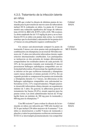 4.3.5. tratamiento de la infección latente
en niños
Una RS que evaluó la eficacia de distintas pautas de iso-           Calidad
niacida para la prevención de nuevos casos de tuberculosis          BAJA
incluyó ECA realizados en niños. La pauta de 12 meses
mostró una reducción significativa del riesgo de tubercu-
losis (10 ECA; RR 0,38; IC95% 0,28 a 0,50, 708 eventos).
La dosis empleada fue de 5-15 mg/kg de peso y no se loca-
lizaron ECA en niños con pautas más cortas. La revisión
concluye que la efectividad y adecuación de las pautas de 6
y 9 meses en esta población requiere confirmación.193

      Un ensayo casi-aleatorizado comparó la pauta de             Calidad
isoniacida 9 meses con otras pautas más prolongadas en           MUY BAJA
combinación con rifampicina en un total de 926 niños me-
nores de 15 años con infección tuberculosa latente según
criterios internacionales establecidos. Los participantes
se incluyeron en dos periodos de tiempo diferenciados,
comparándose los resultados dentro de cada periodo. El
24% de los pacientes tratados con isoniacida (9 meses)
presentaron hallazgos radiológicos compatibles con en-
fermedad tuberculosa. El porcentaje fue significativamen-
te inferior en los que recibieron isoniacida y rifampicina
cuatro meses durante el mismo periodo (11,8%). En un
segundo periodo se compararon las pautas con isoniacida
y rifampicina durante 4 y 3 meses, sin diferencias en los
hallazgos radiológicos compatibles con enfermedad tu-
berculosa (13,6 y 11% respectivamente). Ningún pacien-
te desarrolló tuberculosis clínica durante un seguimiento
mínimo de 3 años. En general, la adherencia general al
tratamiento fue buena (91,8%), siendo superior para las
pautas cortas. Las dosis administradas fueron de 10 mg/
kg/día hasta un máximo de 300 mg para la isoniacida y
600 mg para la rifampicina.199

     Una RS reciente200 para evaluar la eficacia de la iso-         Calidad
niacida en niños con infección por VIH sólo localizó un             BAJA
ECA que incluyó 236 niños mayores de 8 semanas.201 Los
niños se aleatorizaron a recibir 9 meses de isoniacida o
placebo y todos los participantes recibieron cotrimoxazol.
El ECA se interrumpió prematuramente tras comprobar




94                                                Guías DE PráCtICa ClíNICa EN El sNs
 