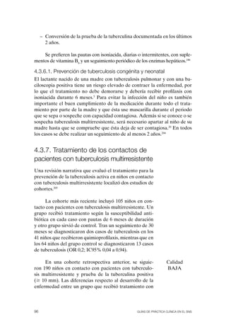 – Conversión de la prueba de la tuberculina documentada en los últimos
       2 años.

    Se prefieren las pautas con isoniacida, diarias o intermitentes, con suple-
mentos de vitamina B6 y un seguimiento periódico de los enzimas hepáticos.186

4.3.6.1. Prevención de tuberculosis congénita y neonatal
El lactante nacido de una madre con tuberculosis pulmonar y con una ba-
ciloscopia positiva tiene un riesgo elevado de contraer la enfermedad, por
lo que el tratamiento no debe demorarse y debería recibir profilaxis con
isoniacida durante 6 meses.5 Para evitar la infección del niño es también
importante el buen cumplimiento de la medicación durante todo el trata-
miento por parte de la madre y que ésta use mascarilla durante el periodo
que se sepa o sospeche con capacidad contagiosa. Además si se conoce o se
sospecha tuberculosis multirresistente, será necesario apartar al niño de su
madre hasta que se compruebe que ésta deja de ser contagiosa.20 En todos
los casos se debe realizar un seguimiento de al menos 2 años.204


4.3.7. tratamiento de los contactos de
pacientes con tuberculosis multirresistente
Una revisión narrativa que evaluó el tratamiento para la
prevención de la tuberculosis activa en niños en contacto
con tuberculosis multirresistente localizó dos estudios de
cohortes.205

      La cohorte más reciente incluyó 105 niños en con-
tacto con pacientes con tuberculosis multirresistente. Un
grupo recibió tratamiento según la susceptibilidad anti-
biótica en cada caso con pautas de 6 meses de duración
y otro grupo sirvió de control. Tras un seguimiento de 30
meses se diagnosticaron dos casos de tuberculosis en los
41 niños que recibieron quimioprofilaxis, mientras que en
los 64 niños del grupo control se diagnosticaron 13 casos
de tuberculosis (oR 0,2; IC95% 0,04 a 0,94).

     En una cohorte retrospectiva anterior, se siguie-               Calidad
ron 190 niños en contacto con pacientes con tuberculo-               BAJA
sis multirresistente y prueba de la tuberculina positiva
($ 10 mm). Las diferencias respecto al desarrollo de la
enfermedad entre un grupo que recibió tratamiento con




96                                                 Guías DE PráCtICa ClíNICa EN El sNs
 