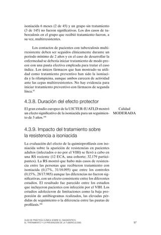 isoniacida 6 meses (2 de 45) y un grupo sin tratamiento
(3 de 145) no fueron significativas. Los dos casos de tu-
berculosis en el grupo que recibió tratamiento fueron, a
su vez, multirresistentes.

      Los contactos de pacientes con tuberculosis multi-
rresistente deben ser seguidos clínicamente durante un
periodo mínimo de 2 años y en el caso de desarrollar la
enfermedad se debería iniciar tratamiento de modo pre-
coz con una pauta efectiva empleada para tratar el caso
índice. Los únicos fármacos que han mostrado su utili-
dad como tratamiento preventivo han sido la isoniaci-
da y la rifampicina, aunque ambos carecen de actividad
ante las cepas multirresistentes. No hay evidencia para
iniciar tratamiento preventivo con fármacos de segunda
línea.93


4.3.8. Duración del efecto protector
El gran estudio europeo de la UICTER-IUATLD mostró              Calidad
un efecto significativo de la isoniacida para un seguimien-   MoDERADA
to de 5 años.190


4.3.9. Impacto del tratamiento sobre
la resistencia a isoniacida
La evaluación del efecto de la quimioprofilaxis con iso-
niacida sobre la aparición de resistencias en pacientes
adultos (infectados o no por el VIH) se llevó a cabo en
una RS reciente (12 ECA, una cohorte; 32.179 partici-
pantes). La RS mostró que hubo más casos de resisten-
cia entre las personas que recibieron tratamiento con
isoniacida (0,17%, 31/18.095) que entre los controles
(0,15%, 28/17.985) aunque las diferencias no fueron sig-
nificativas, con un efecto consistente entre los diferentes
estudios. El resultado fue parecido entre los estudios
que incluyeron pacientes con infección por el VIH. Los
estudios adolecieron de limitaciones como la baja pro-
porción de antibiogramas realizados, las elevadas pér-
didas de seguimiento o la diferencia entre las pautas de
profilaxis.206



Guía DE PráCtICa ClíNICa sOBrE El DIaGNóstICO,
El trataMIENtO y la PrEvENCIóN DE la tuBErCulOsIs                     97
 