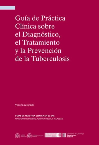 Guía de Práctica
Clínica sobre
el Diagnóstico,
el Tratamiento
y la Prevención
de la Tuberculosis




Versión resumida



GUÍAS DE PRÁCTICA CLÍNICA EN EL SNS
MINISTERIO DE SANIDAD, POLÍTICA SOCIAL E IguALDAD
 