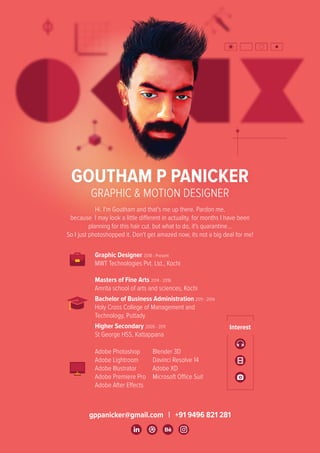 gppanicker@gmail.com | +91 9496 821 281
GOUTHAM P PANICKER
GRAPHIC & MOTION DESIGNER
Hi. I'm Goutham and that's me up there. Pardon me,
because I may look a little different in actuality. for months I have been
planning for this hair cut. but what to do, it's quarantine...
So I just photoshopped it. Don't get amazed now, its not a big deal for me!
Graphic Designer 2018 - Present
MWT Technologies Pvt. Ltd., Kochi
Masters of Fine Arts 2014 - 2016
Amrita school of arts and sciences, Kochi
Bachelor of Business Administration 2011 - 2014
Holy Cross College of Management and
Technology, Puttady
Higher Secondary 2009 - 2011
St George HSS, Kattappana
Adobe Photoshop
Adobe Lightroom
Adobe Illustrator
Adobe Premiere Pro
Adobe After Effects
Blender 3D
Davinci Resolve 14
Adobe XD
Microsoft Office Suit
 