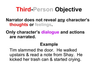 Third-Person Objective
Narrator does not reveal any character’s
thoughts or feelings.
Only character’s dialogue and actions
are narrated.
Example
Tim slammed the door. He walked
upstairs & read a note from Shay. He
kicked her trash can & started crying.
 