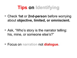 Tips on Identifying
• Check 1st or 2nd-person before worrying
about objective, limited, or omniscient.
• Ask, “Who’s story is the narrator telling:
his, mine, or someone else’s?”
• Focus on narration not dialogue.
 