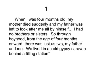 1
When I was four months old, my
mother died suddenly and my father was
left to look after me all by himself… I had
no brothers or sisters. So through
boyhood, from the age of four months
onward, there was just us two, my father
and me. We lived in an old gypsy caravan
behind a filling station”
 