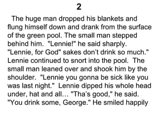 2
The huge man dropped his blankets and
flung himself down and drank from the surface
of the green pool. The small man stepped
behind him. "Lennie!" he said sharply.
"Lennie, for God" sakes don’t drink so much."
Lennie continued to snort into the pool. The
small man leaned over and shook him by the
shoulder. "Lennie you gonna be sick like you
was last night." Lennie dipped his whole head
under, hat and all… "Tha’s good," he said.
"You drink some, George." He smiled happily
 