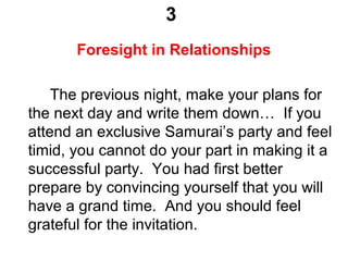 3
Foresight in Relationships
The previous night, make your plans for
the next day and write them down… If you
attend an exclusive Samurai’s party and feel
timid, you cannot do your part in making it a
successful party. You had first better
prepare by convincing yourself that you will
have a grand time. And you should feel
grateful for the invitation.
 