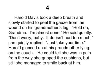 4
Harold Davis took a deep breath and
slowly started to peel the gauze from the
wound on his grandmother’s leg. “Hold on,
Grandma. I’m almost done,” He said quietly.
“Don’t worry, baby. It doesn’t hurt too much,”
she quietly replied. “Just take your time.”
Harold glanced up at his grandmother lying
on the couch. He could tell she was in pain
from the way she gripped the cushions, but
still she managed to smile back at him.
 