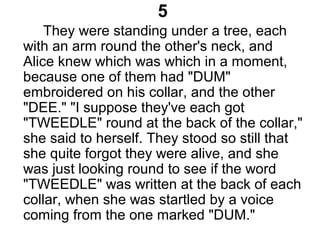 5
They were standing under a tree, each
with an arm round the other's neck, and
Alice knew which was which in a moment,
because one of them had "DUM"
embroidered on his collar, and the other
"DEE." "I suppose they've each got
"TWEEDLE" round at the back of the collar,"
she said to herself. They stood so still that
she quite forgot they were alive, and she
was just looking round to see if the word
"TWEEDLE" was written at the back of each
collar, when she was startled by a voice
coming from the one marked "DUM."
 