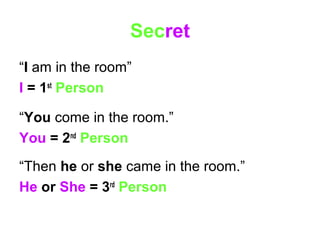 Secret
“I am in the room”
I = 1st
Person
“You come in the room.”
You = 2nd
Person
“Then he or she came in the room.”
He or She = 3rd
Person
 