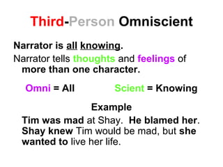 Third-Person Omniscient
Narrator is all knowing.
Narrator tells thoughts and feelings of
more than one character.
Omni = All Scient = Knowing
Example
Tim was mad at Shay. He blamed her.
Shay knew Tim would be mad, but she
wanted to live her life.
 
