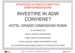 STRATEGIE DI VENDITA DIRETTA E
          DISINTERMEDIAZIONE

      INVESTIRE IN ADW
         CONVIENE?
HOTEL GRANDI DIMENSIONI ROMA
                   OLTRE 65000 CLIC

              QUASI 18.000.000 IMPRESSION

             1,15% TASSO DI CONVERSIONE

        CIRCA 40.000,00 €/ANNO INVESTIMENTO ADW

 14% RAPPORTO INVESTIMENTO ADW FATTURATO DA SITO WEB
 