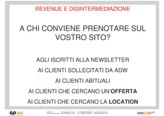 REVENUE E DISINTERMEDIAZIONE


A CHI CONVIENE PRENOTARE SUL
        VOSTRO SITO?

   AGLI ISCRITTI ALLA NEWSLETTER
    AI CLIENTI SOLLECITATI DA ADW
         AI CLIENTI ABITUALI
 AI CLIENTI CHE CERCANO UN’OFFERTA
 AI CLIENTI CHE CERCANO LA LOCATION
 