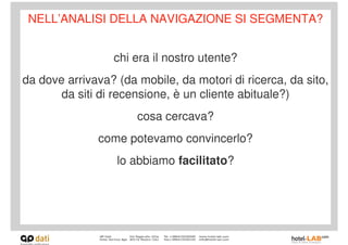 NELL’ANALISI DELLA NAVIGAZIONE SI SEGMENTA?


                 chi era il nostro utente?
da dove arrivava? (da mobile, da motori di ricerca, da sito,
       da siti di recensione, è un cliente abituale?)
                      cosa cercava?
              come potevamo convincerlo?
                  lo abbiamo facilitato?
 