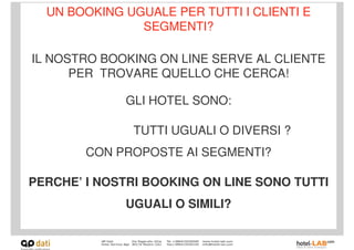 UN BOOKING UGUALE PER TUTTI I CLIENTI E
               SEGMENTI?

IL NOSTRO BOOKING ON LINE SERVE AL CLIENTE
      PER TROVARE QUELLO CHE CERCA!

             GLI HOTEL SONO:

               TUTTI UGUALI O DIVERSI ?
        CON PROPOSTE AI SEGMENTI?

PERCHE’ I NOSTRI BOOKING ON LINE SONO TUTTI
             UGUALI O SIMILI?
 