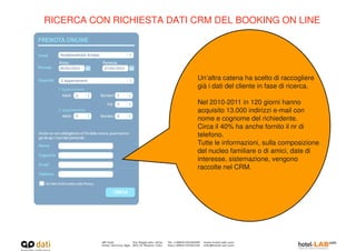 RICERCA CON RICHIESTA DATI CRM DEL BOOKING ON LINE




                           Un’altra catena ha scelto di raccogliere
                           già i dati del cliente in fase di ricerca.

                           Nel 2010-2011 in 120 giorni hanno
                           acquisito 13.000 indirizzi e-mail con
                           nome e cognome del richiedente.
                           Circa il 40% ha anche fornito il nr di
                           telefono.
                           Tutte le informazioni, sulla composizione
                           del nucleo familiare o di amici, date di
                           interesse, sistemazione, vengono
                           raccolte nel CRM.
 