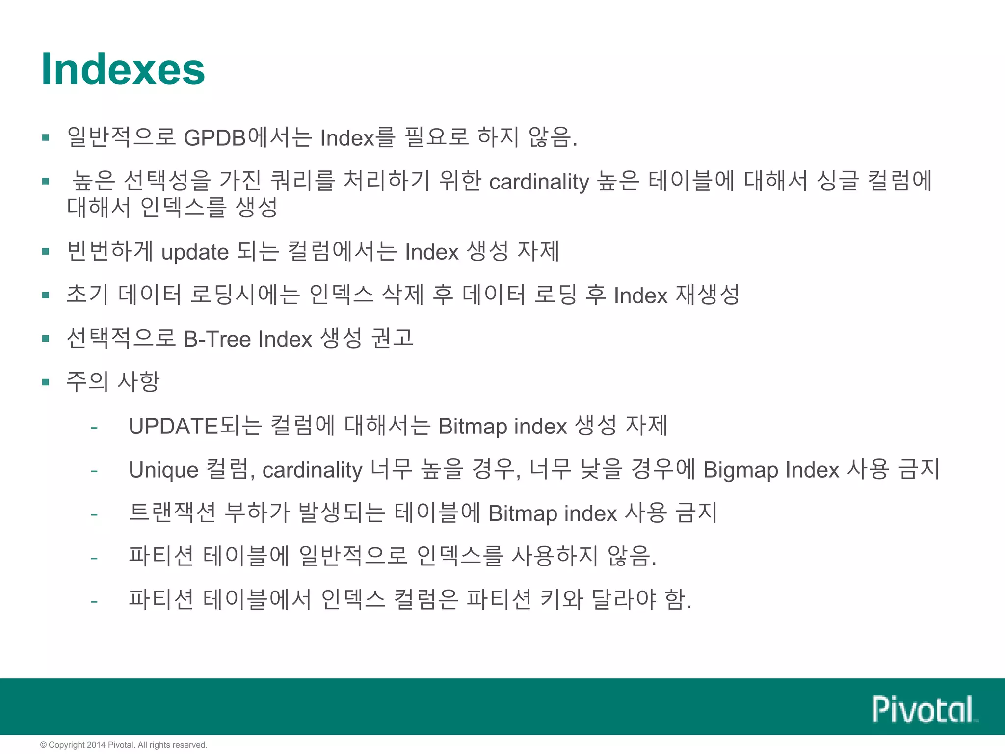 © Copyright 2014 Pivotal. All rights reserved.
Indexes
 일반적으로 GPDB에서는 Index를 필요로 하지 않음.
 높은 선택성을 가진 쿼리를 처리하기 위한 cardinality 높은 테이블에 대해서 싱글 컬럼에
대해서 인덱스를 생성
 빈번하게 update 되는 컬럼에서는 Index 생성 자제
 초기 데이터 로딩시에는 인덱스 삭제 후 데이터 로딩 후 Index 재생성
 선택적으로 B-Tree Index 생성 권고
 주의 사항
- UPDATE되는 컬럼에 대해서는 Bitmap index 생성 자제
- Unique 컬럼, cardinality 너무 높을 경우, 너무 낮을 경우에 Bigmap Index 사용 금지
- 트랜잭션 부하가 발생되는 테이블에 Bitmap index 사용 금지
- 파티션 테이블에 일반적으로 인덱스를 사용하지 않음.
- 파티션 테이블에서 인덱스 컬럼은 파티션 키와 달라야 함.
 