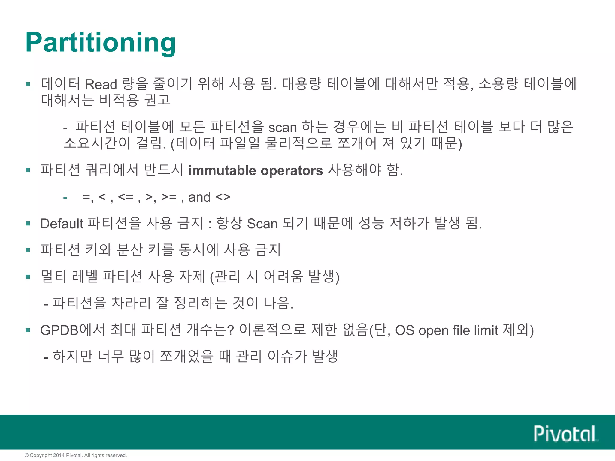© Copyright 2014 Pivotal. All rights reserved.
Partitioning
 데이터 Read 량을 줄이기 위해 사용 됨. 대용량 테이블에 대해서만 적용, 소용량 테이블에
대해서는 비적용 권고
- 파티션 테이블에 모든 파티션을 scan 하는 경우에는 비 파티션 테이블 보다 더 많은
소요시간이 걸림. (데이터 파일일 물리적으로 쪼개어 져 있기 때문)
 파티션 쿼리에서 반드시 immutable operators 사용해야 함.
- =, < , <= , >, >= , and <>
 Default 파티션을 사용 금지 : 항상 Scan 되기 때문에 성능 저하가 발생 됨.
 파티션 키와 분산 키를 동시에 사용 금지
 멀티 레벨 파티션 사용 자제 (관리 시 어려움 발생)
- 파티션을 차라리 잘 정리하는 것이 나음.
 GPDB에서 최대 파티션 개수는? 이론적으로 제한 없음(단, OS open file limit 제외)
- 하지만 너무 많이 쪼개었을 때 관리 이슈가 발생
 