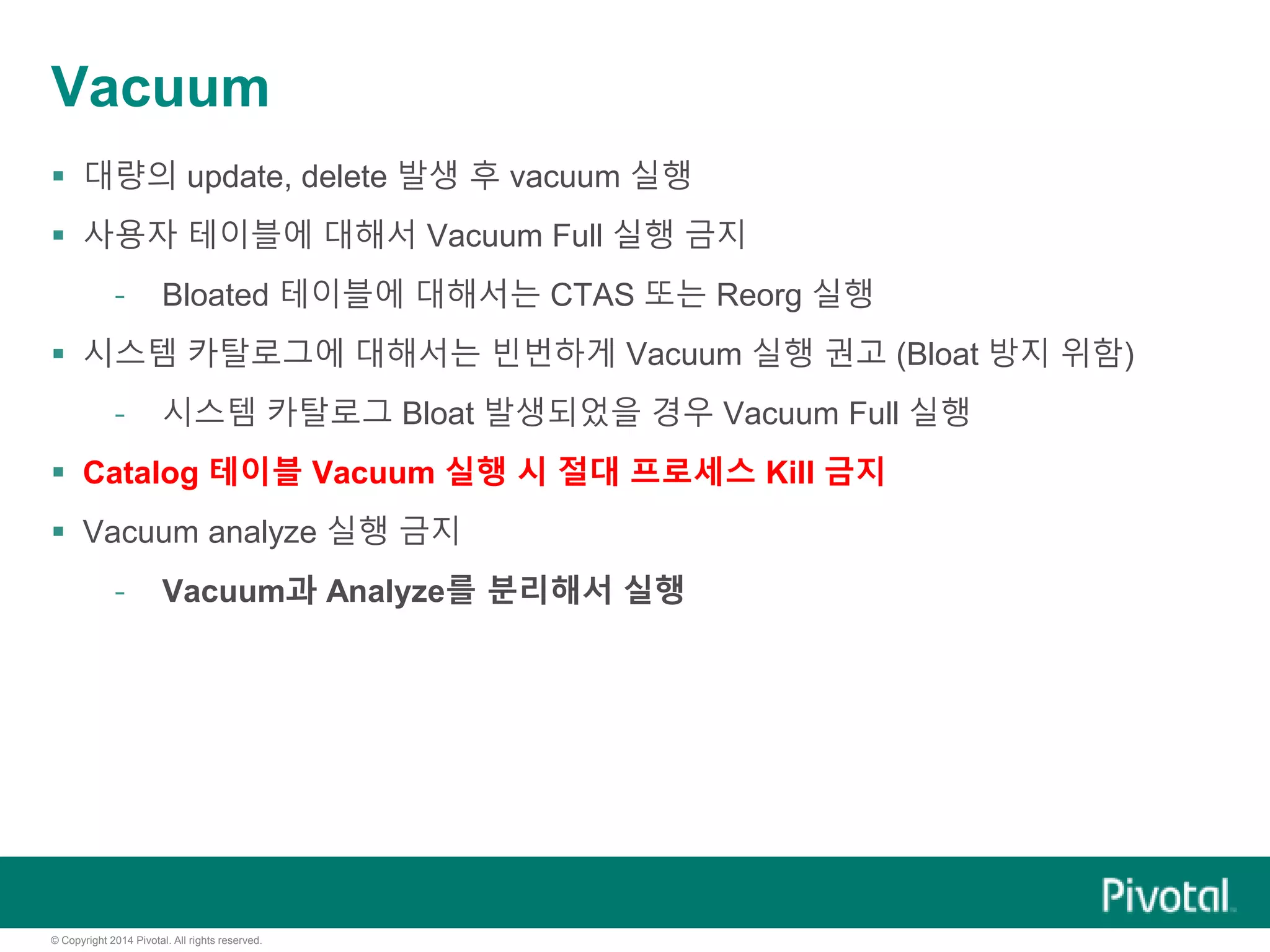 © Copyright 2014 Pivotal. All rights reserved.
Vacuum
 대량의 update, delete 발생 후 vacuum 실행
 사용자 테이블에 대해서 Vacuum Full 실행 금지
- Bloated 테이블에 대해서는 CTAS 또는 Reorg 실행
 시스템 카탈로그에 대해서는 빈번하게 Vacuum 실행 권고 (Bloat 방지 위함)
- 시스템 카탈로그 Bloat 발생되었을 경우 Vacuum Full 실행
 Catalog 테이블 Vacuum 실행 시 절대 프로세스 Kill 금지
 Vacuum analyze 실행 금지
- Vacuum과 Analyze를 분리해서 실행
 