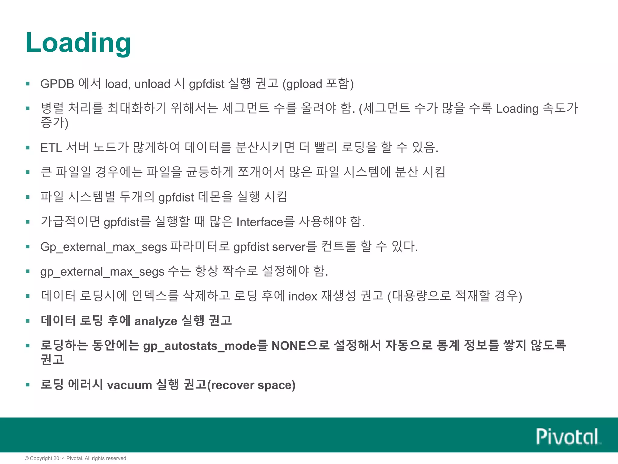 © Copyright 2014 Pivotal. All rights reserved.
Loading
 GPDB 에서 load, unload 시 gpfdist 실행 권고 (gpload 포함)
 병렬 처리를 최대화하기 위해서는 세그먼트 수를 올려야 함. (세그먼트 수가 많을 수록 Loading 속도가
증가)
 ETL 서버 노드가 많게하여 데이터를 분산시키면 더 빨리 로딩을 할 수 있음.
 큰 파일일 경우에는 파일을 균등하게 쪼개어서 많은 파일 시스템에 분산 시킴
 파일 시스템별 두개의 gpfdist 데몬을 실행 시킴
 가급적이면 gpfdist를 실행할 때 많은 Interface를 사용해야 함.
 Gp_external_max_segs 파라미터로 gpfdist server를 컨트롤 할 수 있다.
 gp_external_max_segs 수는 항상 짝수로 설정해야 함.
 데이터 로딩시에 인덱스를 삭제하고 로딩 후에 index 재생성 권고 (대용량으로 적재할 경우)
 데이터 로딩 후에 analyze 실행 권고
 로딩하는 동안에는 gp_autostats_mode를 NONE으로 설정해서 자동으로 통계 정보를 쌓지 않도록
권고
 로딩 에러시 vacuum 실행 권고(recover space)
 
