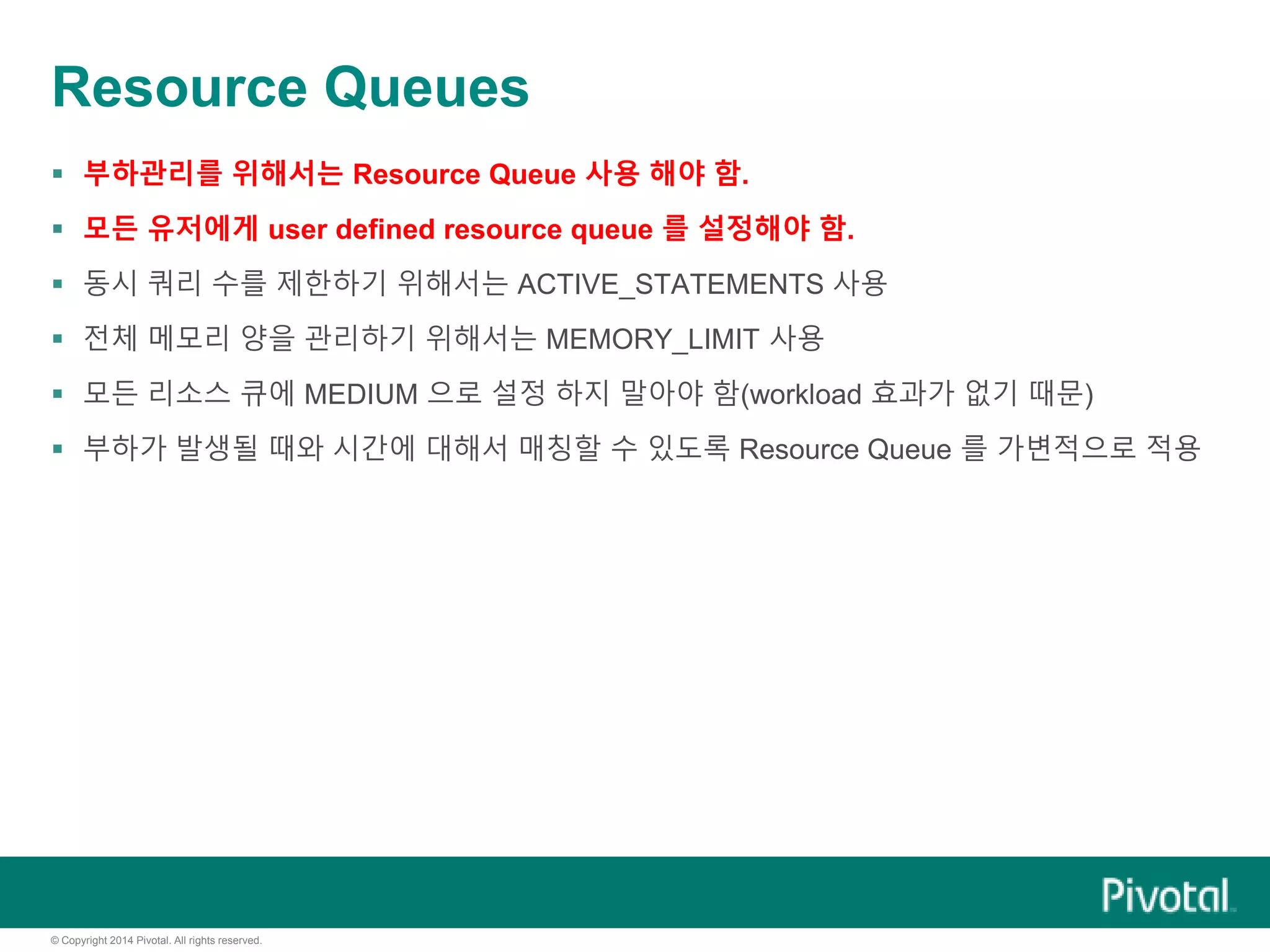 © Copyright 2014 Pivotal. All rights reserved.
Resource Queues
 부하관리를 위해서는 Resource Queue 사용 해야 함.
 모든 유저에게 user defined resource queue 를 설정해야 함.
 동시 쿼리 수를 제한하기 위해서는 ACTIVE_STATEMENTS 사용
 전체 메모리 양을 관리하기 위해서는 MEMORY_LIMIT 사용
 모든 리소스 큐에 MEDIUM 으로 설정 하지 말아야 함(workload 효과가 없기 때문)
 부하가 발생될 때와 시간에 대해서 매칭할 수 있도록 Resource Queue 를 가변적으로 적용
 