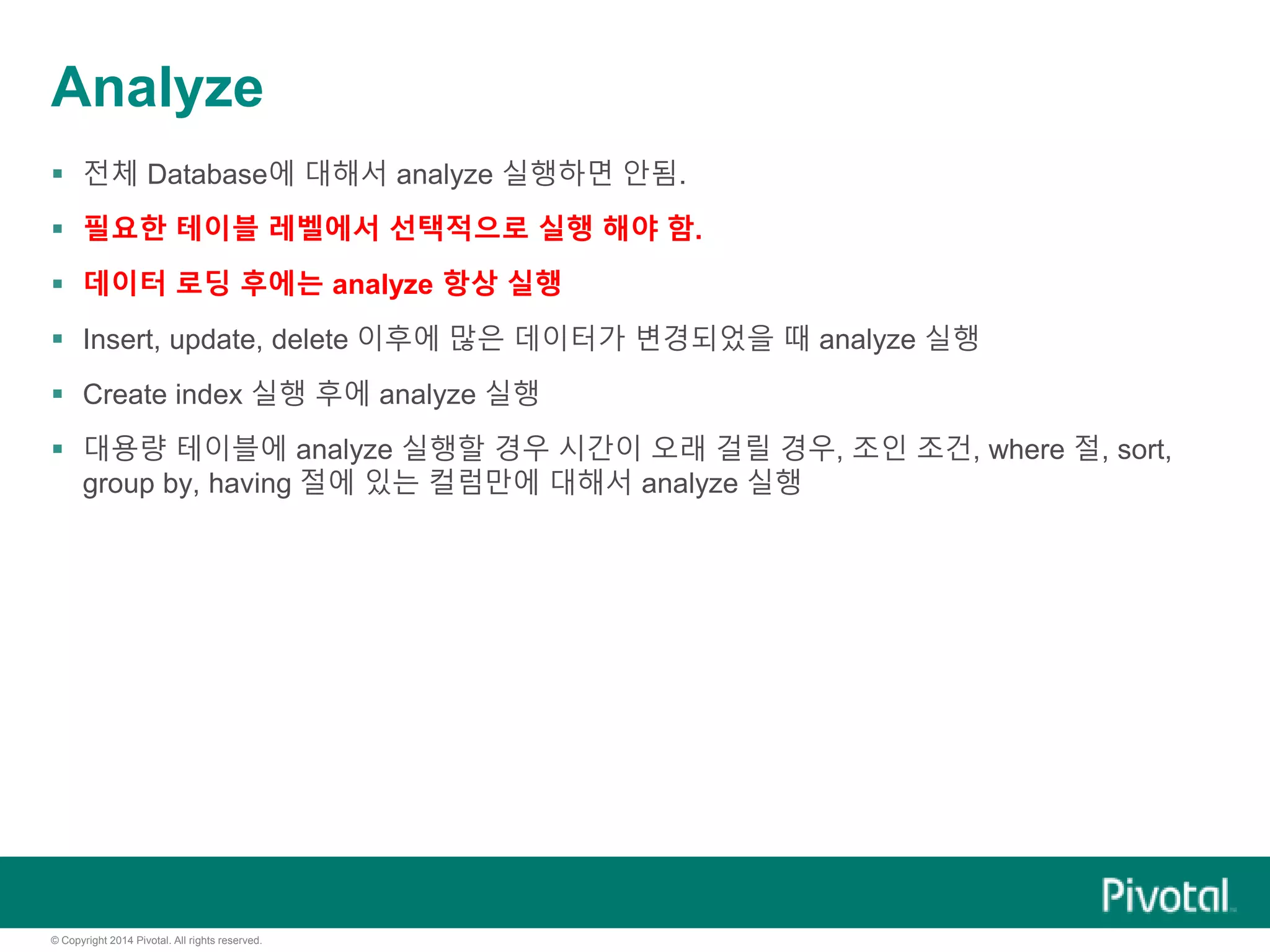 © Copyright 2014 Pivotal. All rights reserved.
Analyze
 전체 Database에 대해서 analyze 실행하면 안됨.
 필요한 테이블 레벨에서 선택적으로 실행 해야 함.
 데이터 로딩 후에는 analyze 항상 실행
 Insert, update, delete 이후에 많은 데이터가 변경되었을 때 analyze 실행
 Create index 실행 후에 analyze 실행
 대용량 테이블에 analyze 실행할 경우 시간이 오래 걸릴 경우, 조인 조건, where 절, sort,
group by, having 절에 있는 컬럼만에 대해서 analyze 실행
 