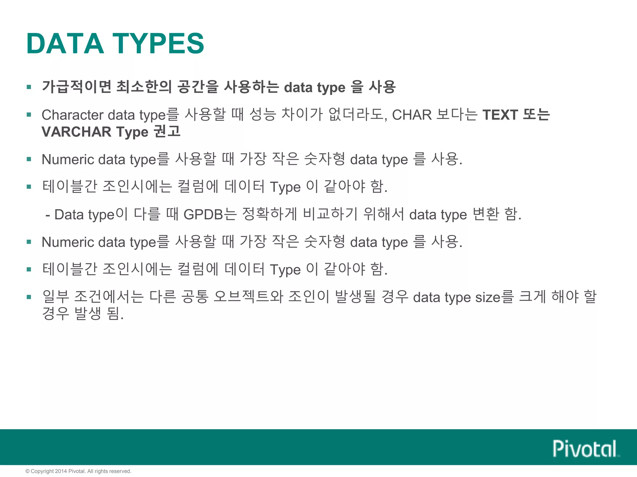 © Copyright 2014 Pivotal. All rights reserved.
DATA TYPES
 가급적이면 최소한의 공간을 사용하는 data type 을 사용
 Character data type를 사용할 때 성능 차이가 없더라도, CHAR 보다는 TEXT 또는
VARCHAR Type 권고
 Numeric data type를 사용할 때 가장 작은 숫자형 data type 를 사용.
 테이블간 조인시에는 컬럼에 데이터 Type 이 같아야 함.
- Data type이 다를 때 GPDB는 정확하게 비교하기 위해서 data type 변환 함.
 Numeric data type를 사용할 때 가장 작은 숫자형 data type 를 사용.
 테이블간 조인시에는 컬럼에 데이터 Type 이 같아야 함.
 일부 조건에서는 다른 공통 오브젝트와 조인이 발생될 경우 data type size를 크게 해야 할
경우 발생 됨.
 
