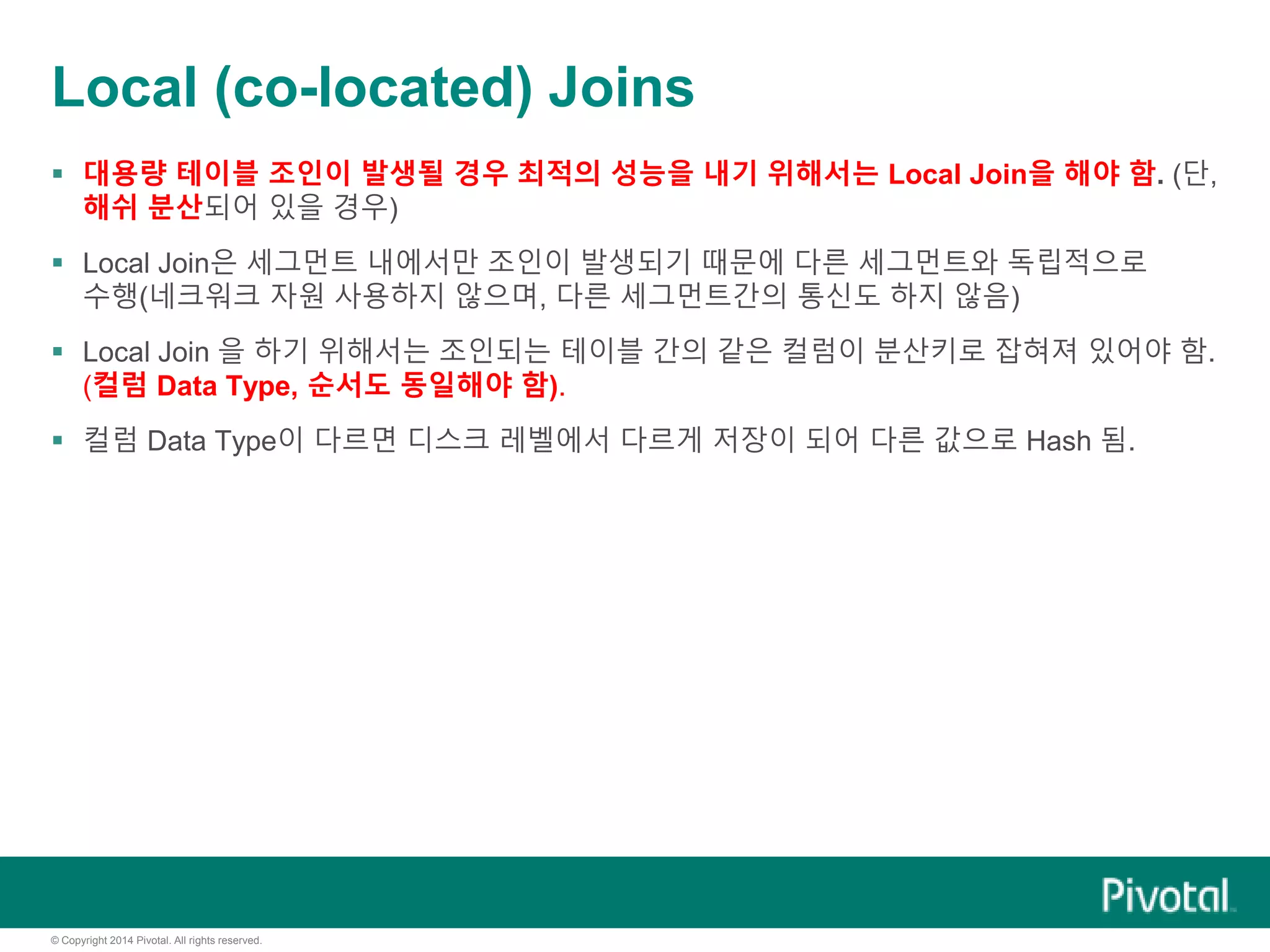 © Copyright 2014 Pivotal. All rights reserved.
Local (co-located) Joins
 대용량 테이블 조인이 발생될 경우 최적의 성능을 내기 위해서는 Local Join을 해야 함. (단,
해쉬 분산되어 있을 경우)
 Local Join은 세그먼트 내에서만 조인이 발생되기 때문에 다른 세그먼트와 독립적으로
수행(네크워크 자원 사용하지 않으며, 다른 세그먼트간의 통신도 하지 않음)
 Local Join 을 하기 위해서는 조인되는 테이블 간의 같은 컬럼이 분산키로 잡혀져 있어야 함.
(컬럼 Data Type, 순서도 동일해야 함).
 컬럼 Data Type이 다르면 디스크 레벨에서 다르게 저장이 되어 다른 값으로 Hash 됨.
 