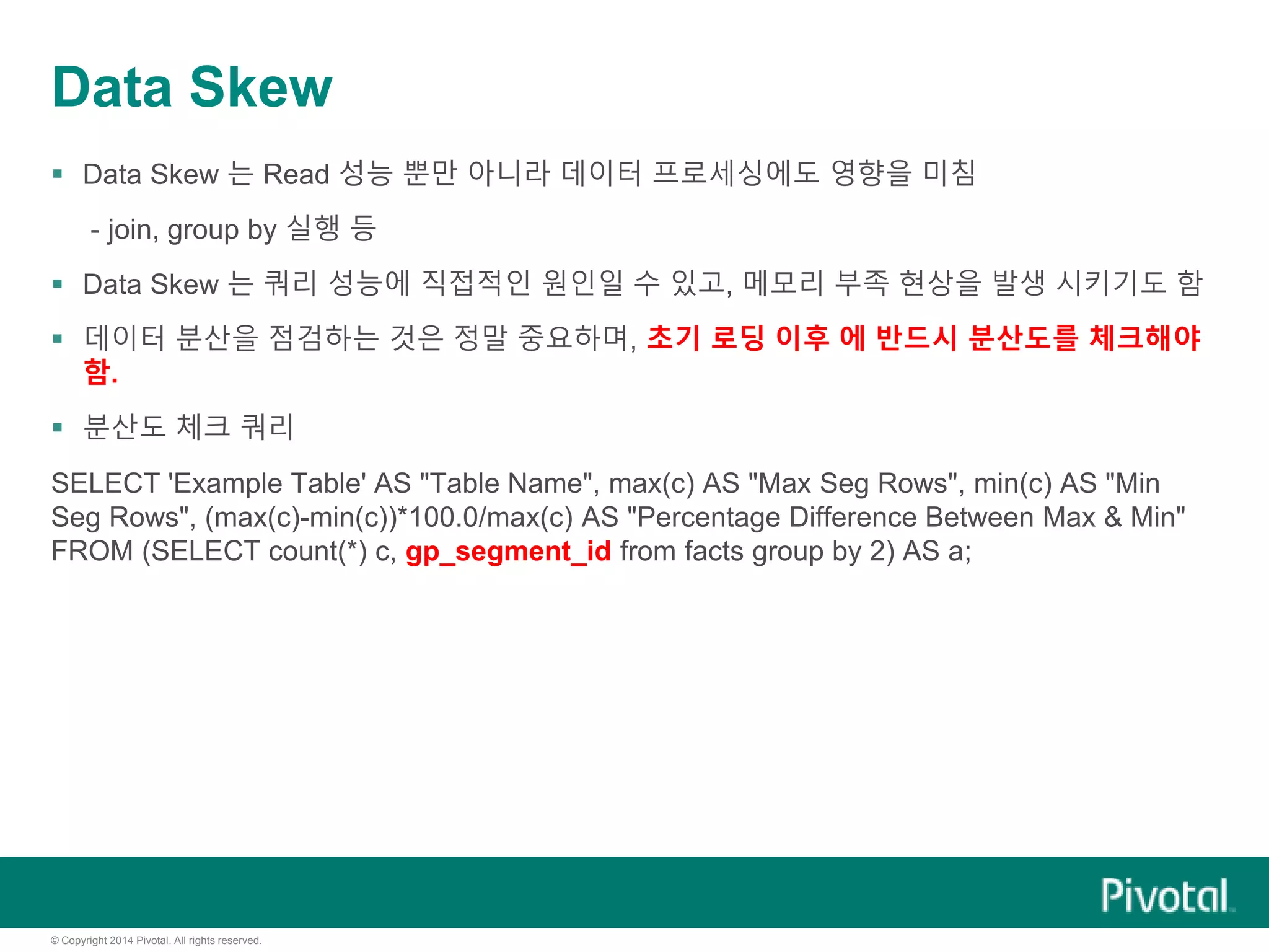© Copyright 2014 Pivotal. All rights reserved.
Data Skew
 Data Skew 는 Read 성능 뿐만 아니라 데이터 프로세싱에도 영향을 미침
- join, group by 실행 등
 Data Skew 는 쿼리 성능에 직접적인 원인일 수 있고, 메모리 부족 현상을 발생 시키기도 함
 데이터 분산을 점검하는 것은 정말 중요하며, 초기 로딩 이후 에 반드시 분산도를 체크해야
함.
 분산도 체크 쿼리
SELECT 'Example Table' AS "Table Name", max(c) AS "Max Seg Rows", min(c) AS "Min
Seg Rows", (max(c)-min(c))*100.0/max(c) AS "Percentage Difference Between Max & Min"
FROM (SELECT count(*) c, gp_segment_id from facts group by 2) AS a;
 