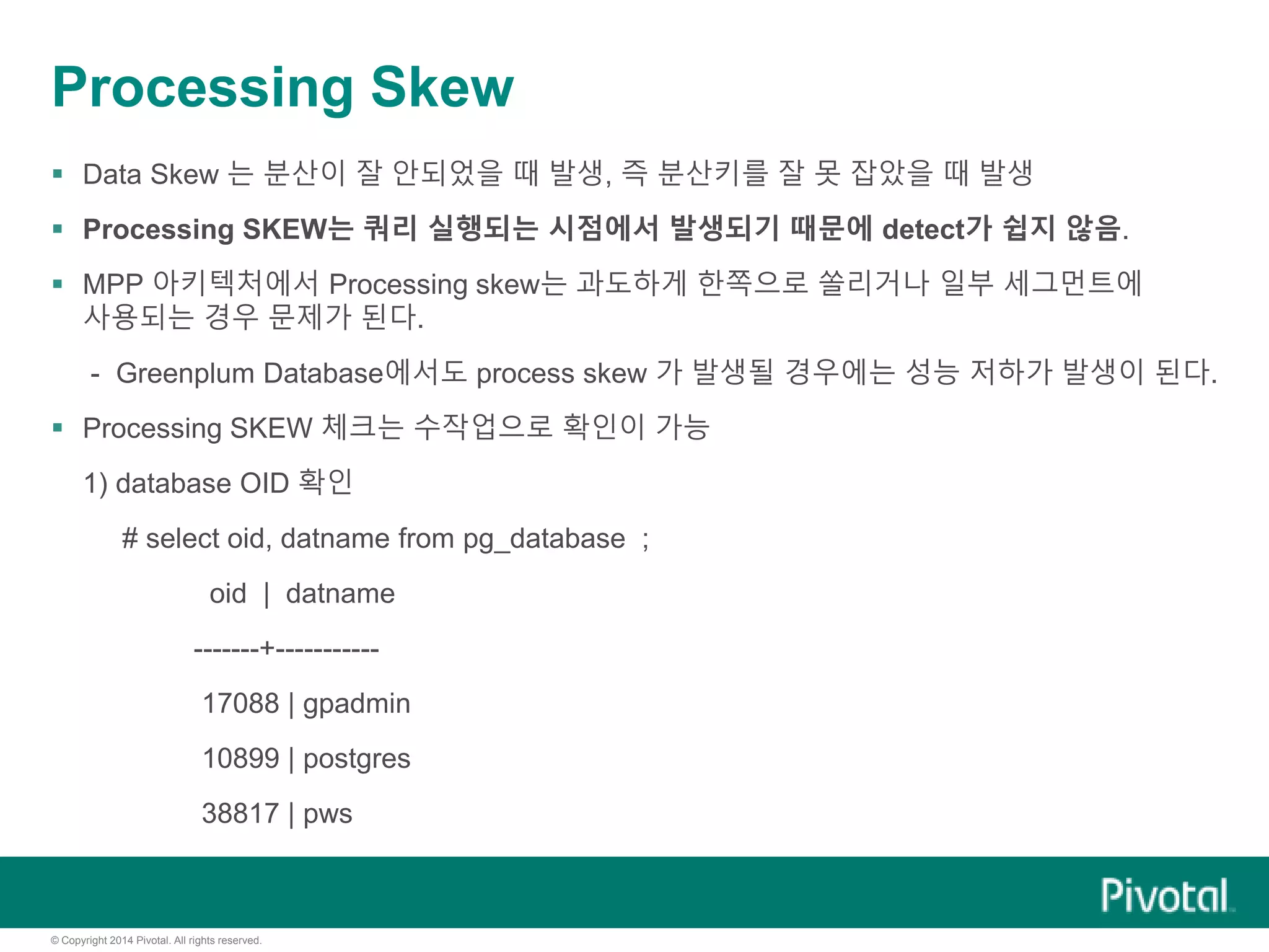 © Copyright 2014 Pivotal. All rights reserved.
Processing Skew
 Data Skew 는 분산이 잘 안되었을 때 발생, 즉 분산키를 잘 못 잡았을 때 발생
 Processing SKEW는 쿼리 실행되는 시점에서 발생되기 때문에 detect가 쉽지 않음.
 MPP 아키텍처에서 Processing skew는 과도하게 한쪽으로 쏠리거나 일부 세그먼트에
사용되는 경우 문제가 된다.
- Greenplum Database에서도 process skew 가 발생될 경우에는 성능 저하가 발생이 된다.
 Processing SKEW 체크는 수작업으로 확인이 가능
1) database OID 확인
# select oid, datname from pg_database ;
oid | datname
-------+-----------
17088 | gpadmin
10899 | postgres
38817 | pws
 