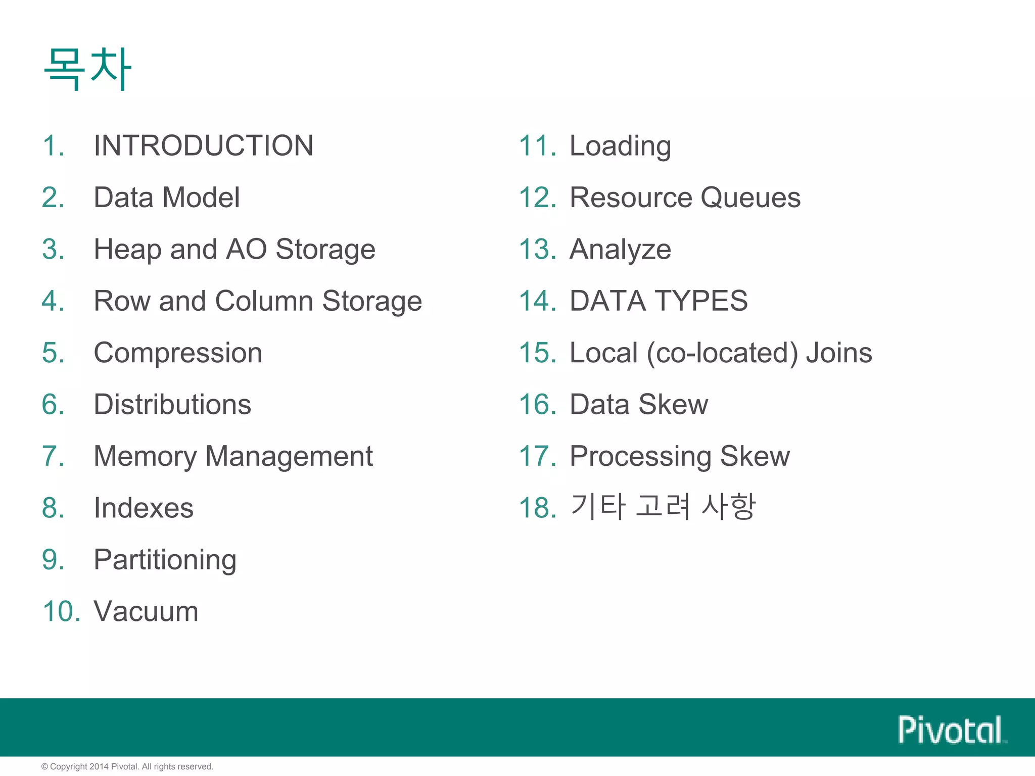 © Copyright 2014 Pivotal. All rights reserved.
목차
1. INTRODUCTION
2. Data Model
3. Heap and AO Storage
4. Row and Column Storage
5. Compression
6. Distributions
7. Memory Management
8. Indexes
9. Partitioning
10. Vacuum
11. Loading
12. Resource Queues
13. Analyze
14. DATA TYPES
15. Local (co-located) Joins
16. Data Skew
17. Processing Skew
18. 기타 고려 사항
 
