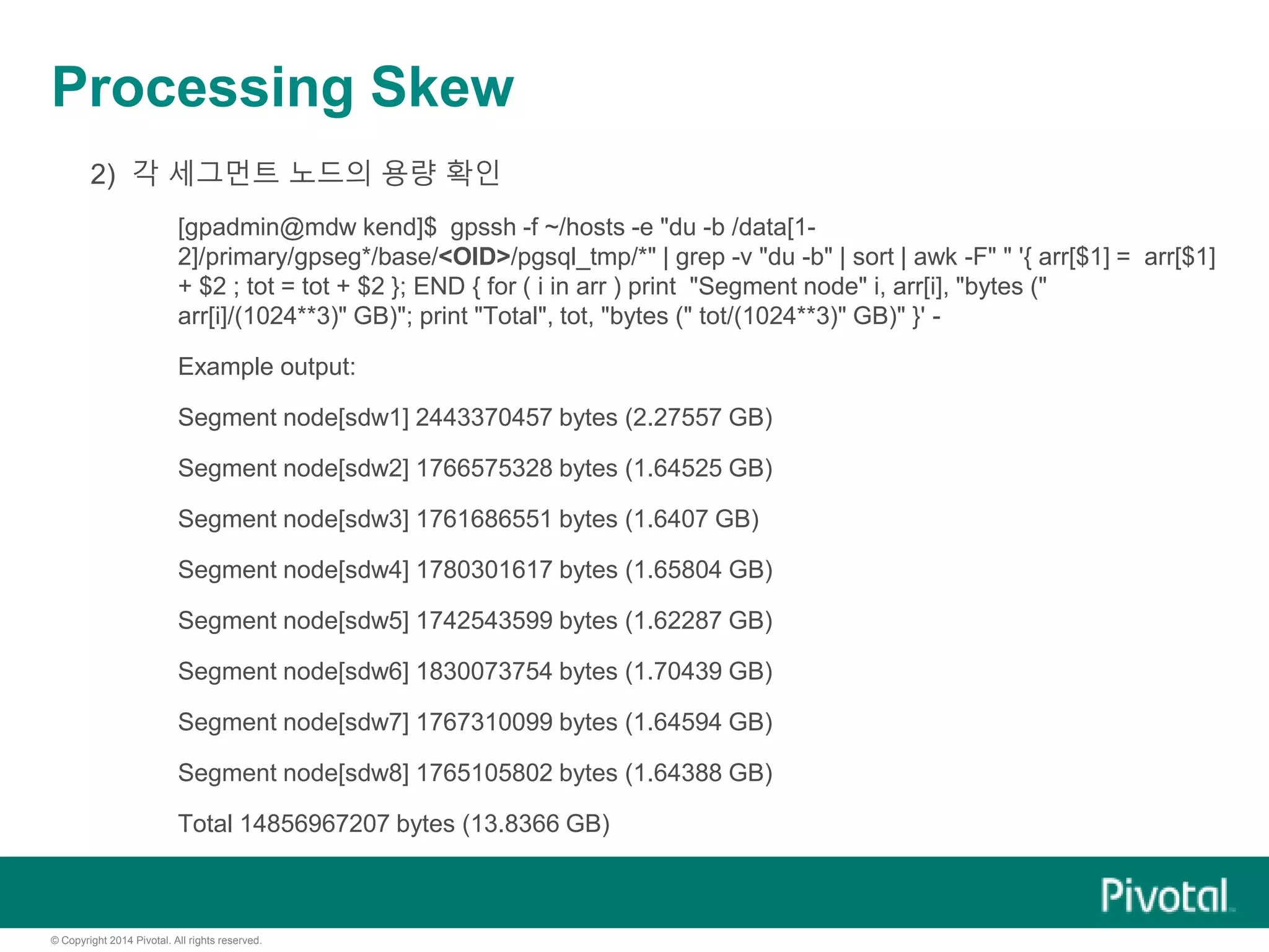 © Copyright 2014 Pivotal. All rights reserved.
Processing Skew
2) 각 세그먼트 노드의 용량 확인
[gpadmin@mdw kend]$ gpssh -f ~/hosts -e "du -b /data[1-
2]/primary/gpseg*/base/<OID>/pgsql_tmp/*" | grep -v "du -b" | sort | awk -F" " '{ arr[$1] = arr[$1]
+ $2 ; tot = tot + $2 }; END { for ( i in arr ) print "Segment node" i, arr[i], "bytes ("
arr[i]/(1024**3)" GB)"; print "Total", tot, "bytes (" tot/(1024**3)" GB)" }' -
Example output:
Segment node[sdw1] 2443370457 bytes (2.27557 GB)
Segment node[sdw2] 1766575328 bytes (1.64525 GB)
Segment node[sdw3] 1761686551 bytes (1.6407 GB)
Segment node[sdw4] 1780301617 bytes (1.65804 GB)
Segment node[sdw5] 1742543599 bytes (1.62287 GB)
Segment node[sdw6] 1830073754 bytes (1.70439 GB)
Segment node[sdw7] 1767310099 bytes (1.64594 GB)
Segment node[sdw8] 1765105802 bytes (1.64388 GB)
Total 14856967207 bytes (13.8366 GB)
 