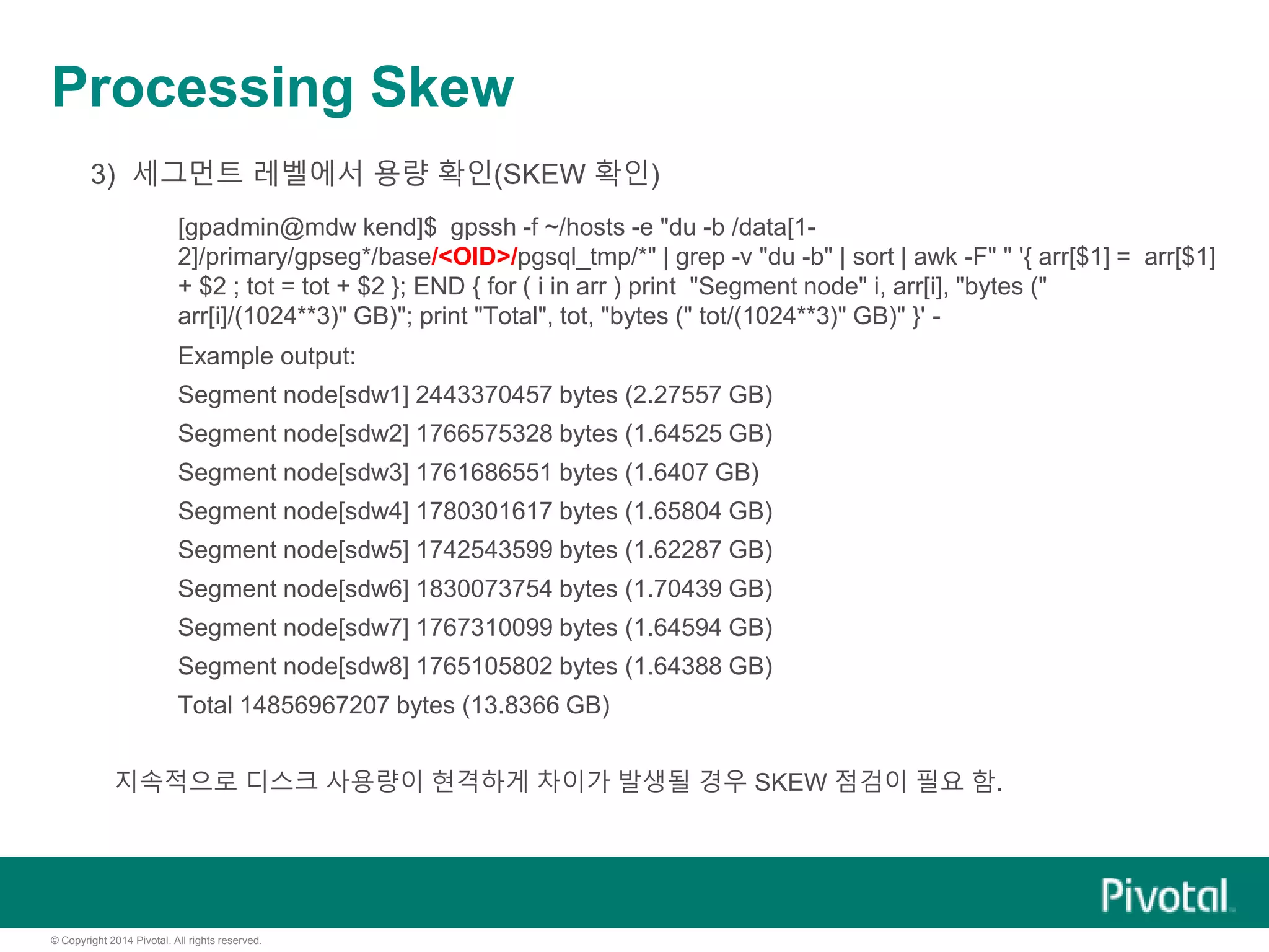 © Copyright 2014 Pivotal. All rights reserved.
Processing Skew
3) 세그먼트 레벨에서 용량 확인(SKEW 확인)
[gpadmin@mdw kend]$ gpssh -f ~/hosts -e "du -b /data[1-
2]/primary/gpseg*/base/<OID>/pgsql_tmp/*" | grep -v "du -b" | sort | awk -F" " '{ arr[$1] = arr[$1]
+ $2 ; tot = tot + $2 }; END { for ( i in arr ) print "Segment node" i, arr[i], "bytes ("
arr[i]/(1024**3)" GB)"; print "Total", tot, "bytes (" tot/(1024**3)" GB)" }' -
Example output:
Segment node[sdw1] 2443370457 bytes (2.27557 GB)
Segment node[sdw2] 1766575328 bytes (1.64525 GB)
Segment node[sdw3] 1761686551 bytes (1.6407 GB)
Segment node[sdw4] 1780301617 bytes (1.65804 GB)
Segment node[sdw5] 1742543599 bytes (1.62287 GB)
Segment node[sdw6] 1830073754 bytes (1.70439 GB)
Segment node[sdw7] 1767310099 bytes (1.64594 GB)
Segment node[sdw8] 1765105802 bytes (1.64388 GB)
Total 14856967207 bytes (13.8366 GB)
지속적으로 디스크 사용량이 현격하게 차이가 발생될 경우 SKEW 점검이 필요 함.
 