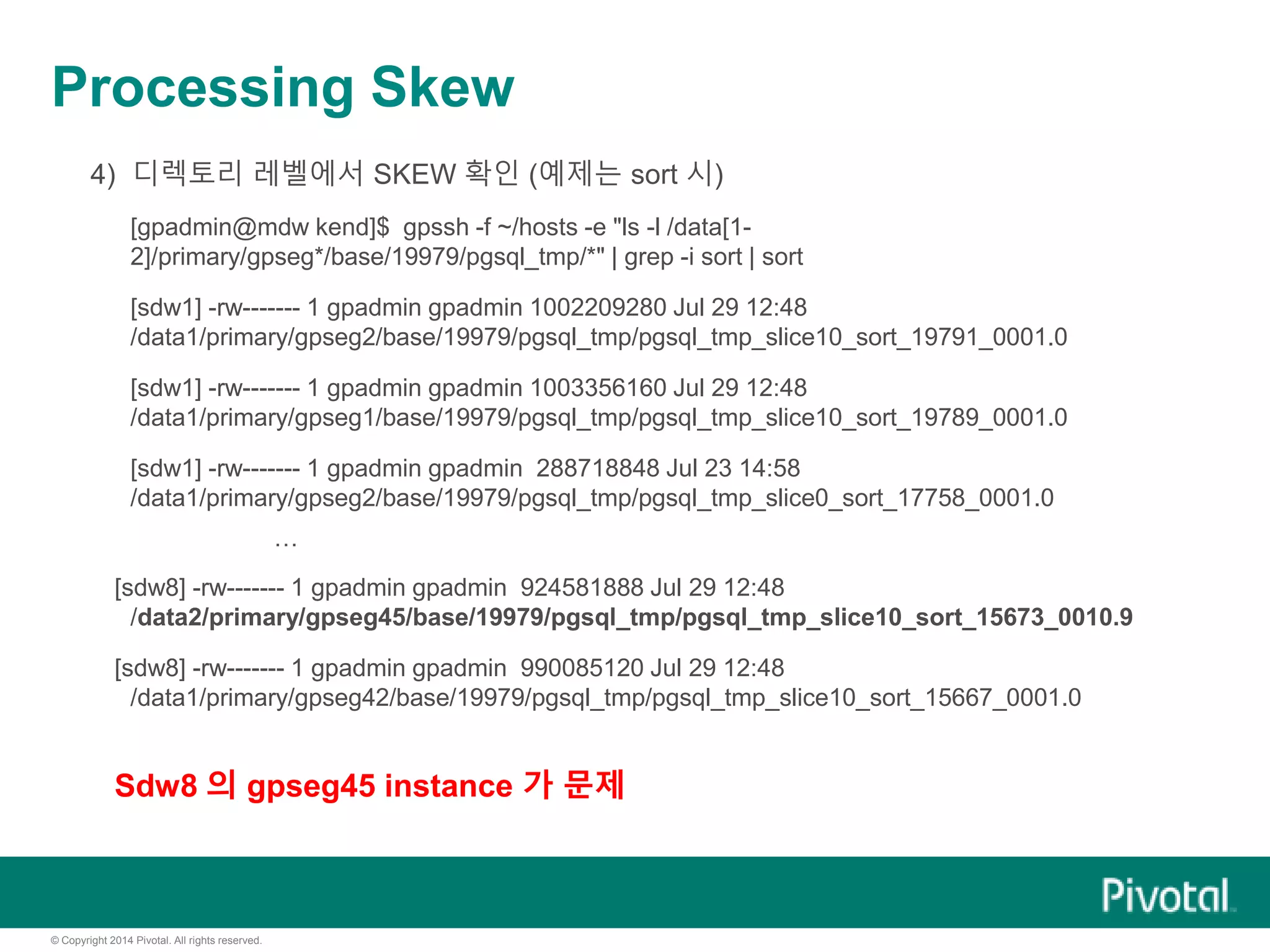 © Copyright 2014 Pivotal. All rights reserved.
Processing Skew
4) 디렉토리 레벨에서 SKEW 확인 (예제는 sort 시)
[gpadmin@mdw kend]$ gpssh -f ~/hosts -e "ls -l /data[1-
2]/primary/gpseg*/base/19979/pgsql_tmp/*" | grep -i sort | sort
[sdw1] -rw------- 1 gpadmin gpadmin 1002209280 Jul 29 12:48
/data1/primary/gpseg2/base/19979/pgsql_tmp/pgsql_tmp_slice10_sort_19791_0001.0
[sdw1] -rw------- 1 gpadmin gpadmin 1003356160 Jul 29 12:48
/data1/primary/gpseg1/base/19979/pgsql_tmp/pgsql_tmp_slice10_sort_19789_0001.0
[sdw1] -rw------- 1 gpadmin gpadmin 288718848 Jul 23 14:58
/data1/primary/gpseg2/base/19979/pgsql_tmp/pgsql_tmp_slice0_sort_17758_0001.0
…
[sdw8] -rw------- 1 gpadmin gpadmin 924581888 Jul 29 12:48
/data2/primary/gpseg45/base/19979/pgsql_tmp/pgsql_tmp_slice10_sort_15673_0010.9
[sdw8] -rw------- 1 gpadmin gpadmin 990085120 Jul 29 12:48
/data1/primary/gpseg42/base/19979/pgsql_tmp/pgsql_tmp_slice10_sort_15667_0001.0
Sdw8 의 gpseg45 instance 가 문제
 