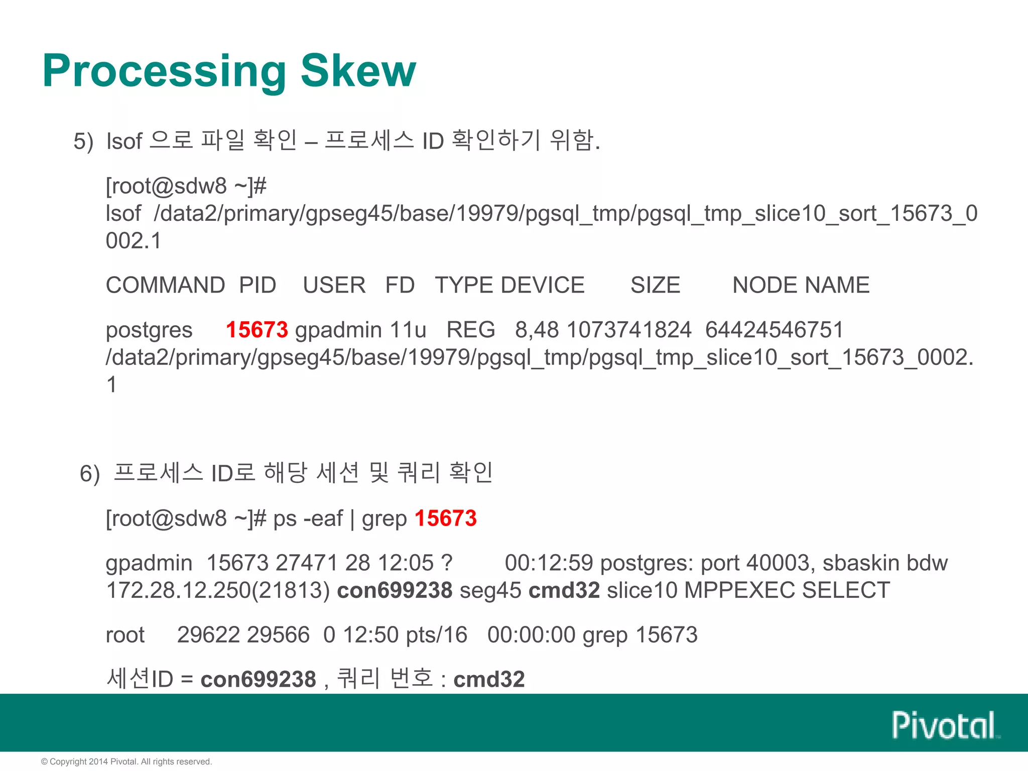 © Copyright 2014 Pivotal. All rights reserved.
Processing Skew
5) lsof 으로 파일 확인 – 프로세스 ID 확인하기 위함.
[root@sdw8 ~]#
lsof /data2/primary/gpseg45/base/19979/pgsql_tmp/pgsql_tmp_slice10_sort_15673_0
002.1
COMMAND PID USER FD TYPE DEVICE SIZE NODE NAME
postgres 15673 gpadmin 11u REG 8,48 1073741824 64424546751
/data2/primary/gpseg45/base/19979/pgsql_tmp/pgsql_tmp_slice10_sort_15673_0002.
1
6) 프로세스 ID로 해당 세션 및 쿼리 확인
[root@sdw8 ~]# ps -eaf | grep 15673
gpadmin 15673 27471 28 12:05 ? 00:12:59 postgres: port 40003, sbaskin bdw
172.28.12.250(21813) con699238 seg45 cmd32 slice10 MPPEXEC SELECT
root 29622 29566 0 12:50 pts/16 00:00:00 grep 15673
세션ID = con699238 , 쿼리 번호 : cmd32
 