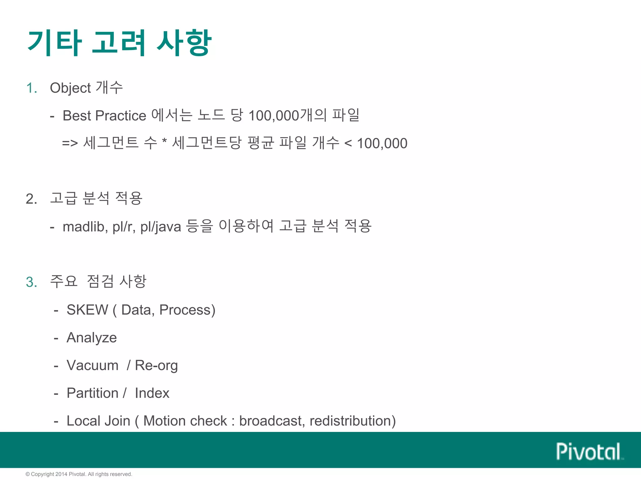 © Copyright 2014 Pivotal. All rights reserved.
기타 고려 사항
1. Object 개수
- Best Practice 에서는 노드 당 100,000개의 파일
=> 세그먼트 수 * 세그먼트당 평균 파일 개수 < 100,000
2. 고급 분석 적용
- madlib, pl/r, pl/java 등을 이용하여 고급 분석 적용
3. 주요 점검 사항
- SKEW ( Data, Process)
- Analyze
- Vacuum / Re-org
- Partition / Index
- Local Join ( Motion check : broadcast, redistribution)
 