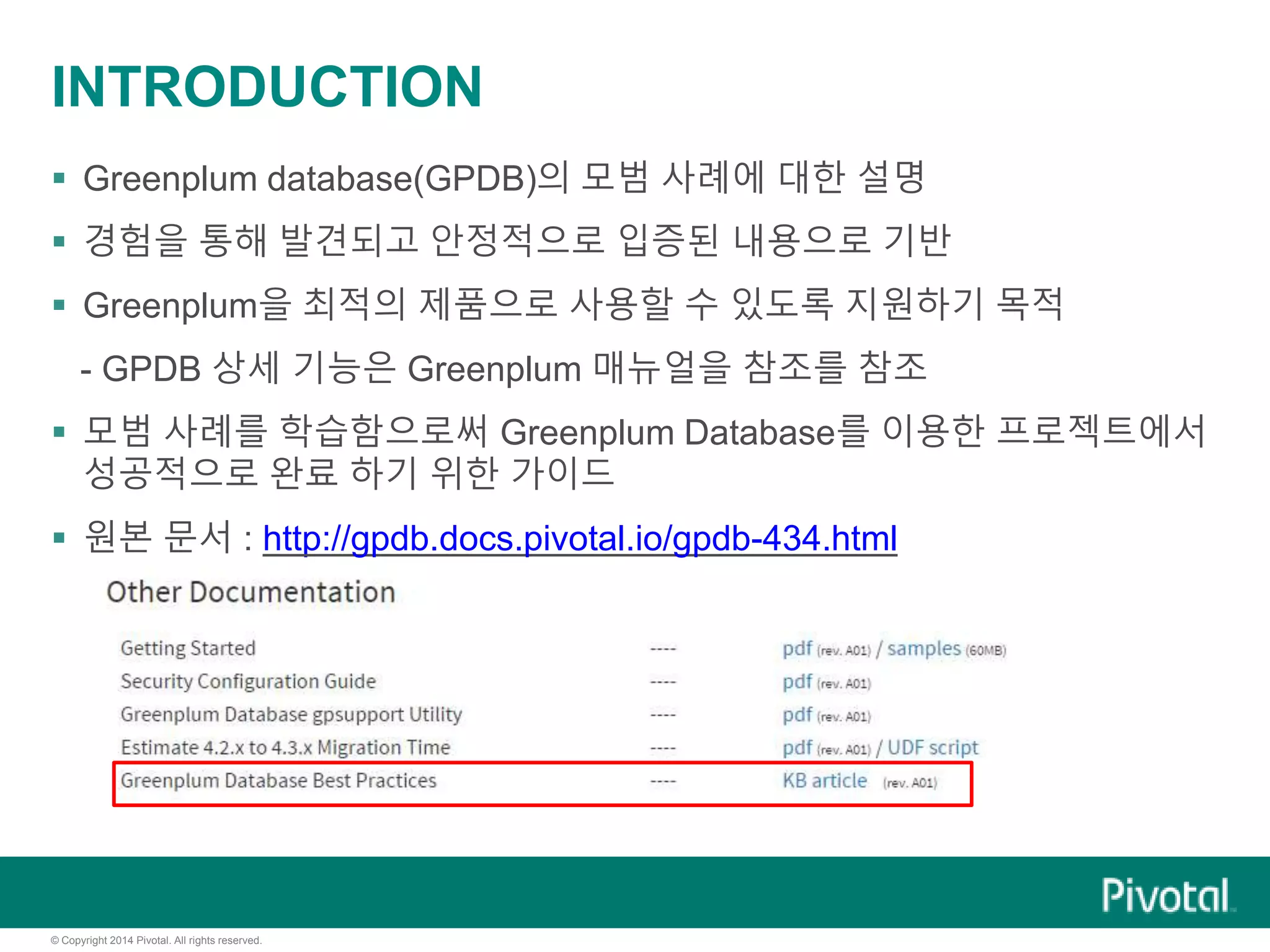 © Copyright 2014 Pivotal. All rights reserved.
INTRODUCTION
 Greenplum database(GPDB)의 모범 사례에 대한 설명
 경험을 통해 발견되고 안정적으로 입증된 내용으로 기반
 Greenplum을 최적의 제품으로 사용할 수 있도록 지원하기 목적
- GPDB 상세 기능은 Greenplum 매뉴얼을 참조를 참조
 모범 사례를 학습함으로써 Greenplum Database를 이용한 프로젝트에서
성공적으로 완료 하기 위한 가이드
 원본 문서 : http://gpdb.docs.pivotal.io/gpdb-434.html
 