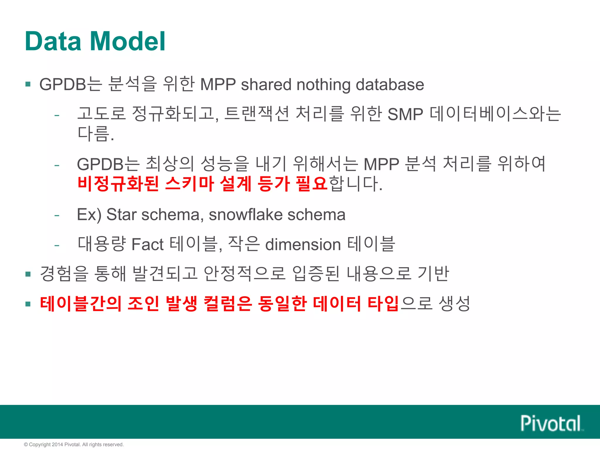 © Copyright 2014 Pivotal. All rights reserved.
Data Model
 GPDB는 분석을 위한 MPP shared nothing database
- 고도로 정규화되고, 트랜잭션 처리를 위한 SMP 데이터베이스와는
다름.
- GPDB는 최상의 성능을 내기 위해서는 MPP 분석 처리를 위하여
비정규화된 스키마 설계 등가 필요합니다.
- Ex) Star schema, snowflake schema
- 대용량 Fact 테이블, 작은 dimension 테이블
 경험을 통해 발견되고 안정적으로 입증된 내용으로 기반
 테이블간의 조인 발생 컬럼은 동일한 데이터 타입으로 생성
 