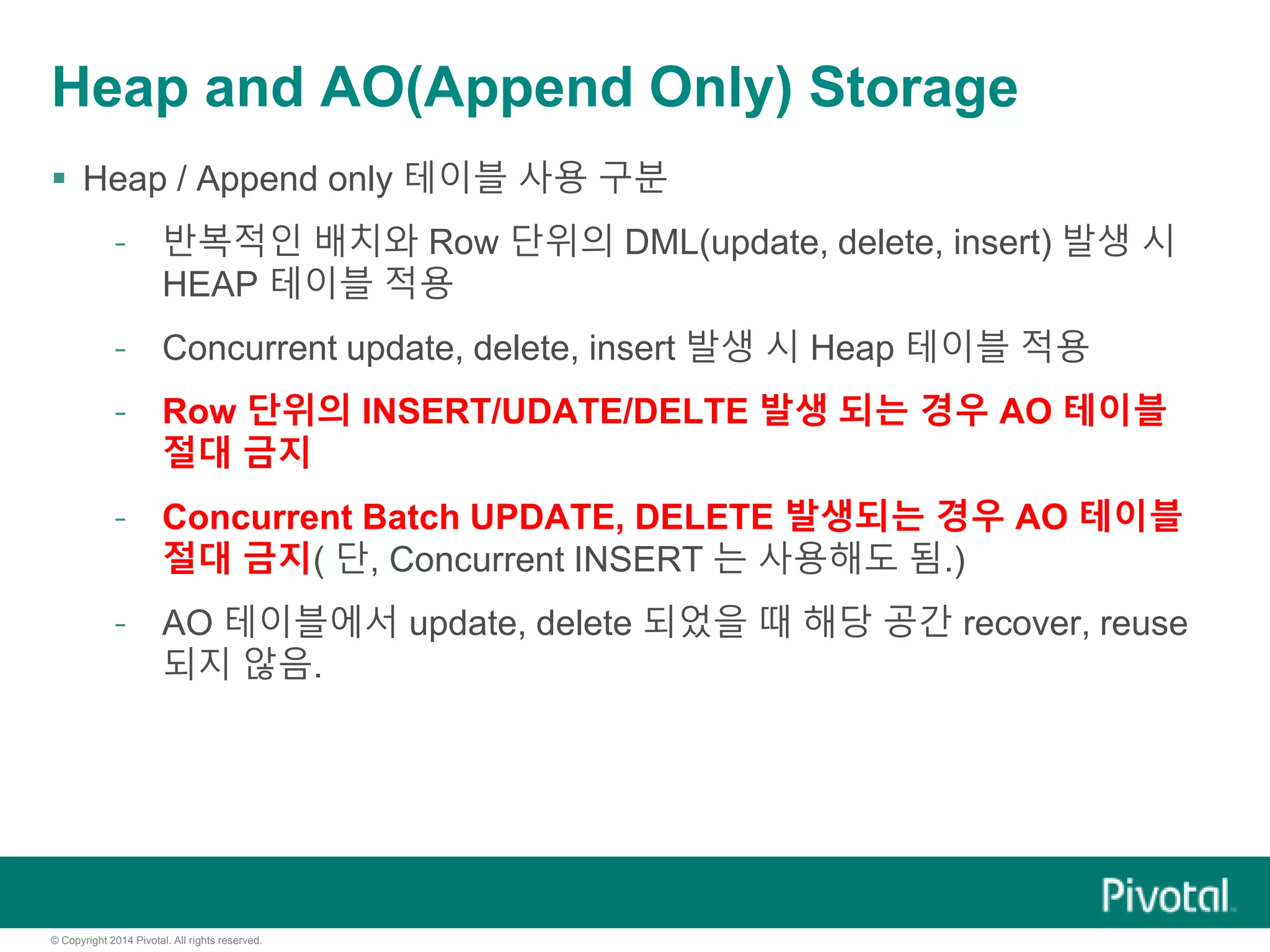© Copyright 2014 Pivotal. All rights reserved.
Heap and AO(Append Only) Storage
 Heap / Append only 테이블 사용 구분
- 반복적인 배치와 Row 단위의 DML(update, delete, insert) 발생 시
HEAP 테이블 적용
- Concurrent update, delete, insert 발생 시 Heap 테이블 적용
- Row 단위의 INSERT/UDATE/DELTE 발생 되는 경우 AO 테이블
절대 금지
- Concurrent Batch UPDATE, DELETE 발생되는 경우 AO 테이블
절대 금지( 단, Concurrent INSERT 는 사용해도 됨.)
- AO 테이블에서 update, delete 되었을 때 해당 공간 recover, reuse
되지 않음.
 