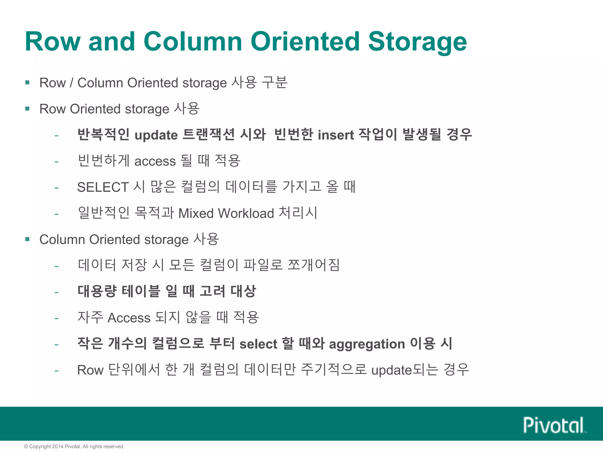 © Copyright 2014 Pivotal. All rights reserved.
Row and Column Oriented Storage
 Row / Column Oriented storage 사용 구분
 Row Oriented storage 사용
- 반복적인 update 트랜잭션 시와 빈번한 insert 작업이 발생될 경우
- 빈번하게 access 될 때 적용
- SELECT 시 많은 컬럼의 데이터를 가지고 올 때
- 일반적인 목적과 Mixed Workload 처리시
 Column Oriented storage 사용
- 데이터 저장 시 모든 컬럼이 파일로 쪼개어짐
- 대용량 테이블 일 때 고려 대상
- 자주 Access 되지 않을 때 적용
- 작은 개수의 컬럼으로 부터 select 할 때와 aggregation 이용 시
- Row 단위에서 한 개 컬럼의 데이터만 주기적으로 update되는 경우
 