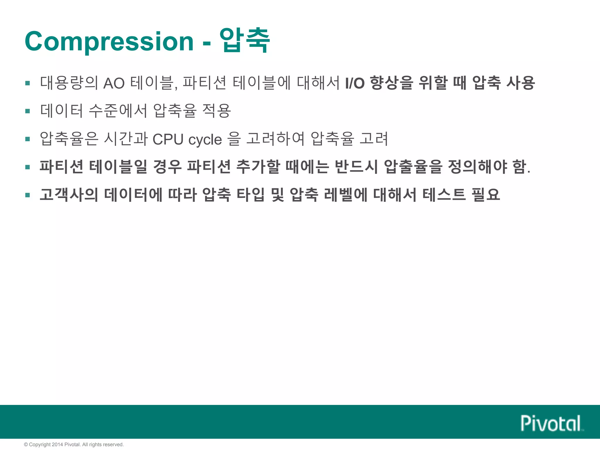 © Copyright 2014 Pivotal. All rights reserved.
Compression - 압축
 대용량의 AO 테이블, 파티션 테이블에 대해서 I/O 향상을 위할 때 압축 사용
 데이터 수준에서 압축율 적용
 압축율은 시간과 CPU cycle 을 고려하여 압축율 고려
 파티션 테이블일 경우 파티션 추가할 때에는 반드시 압출율을 정의해야 함.
 고객사의 데이터에 따라 압축 타입 및 압축 레벨에 대해서 테스트 필요
 