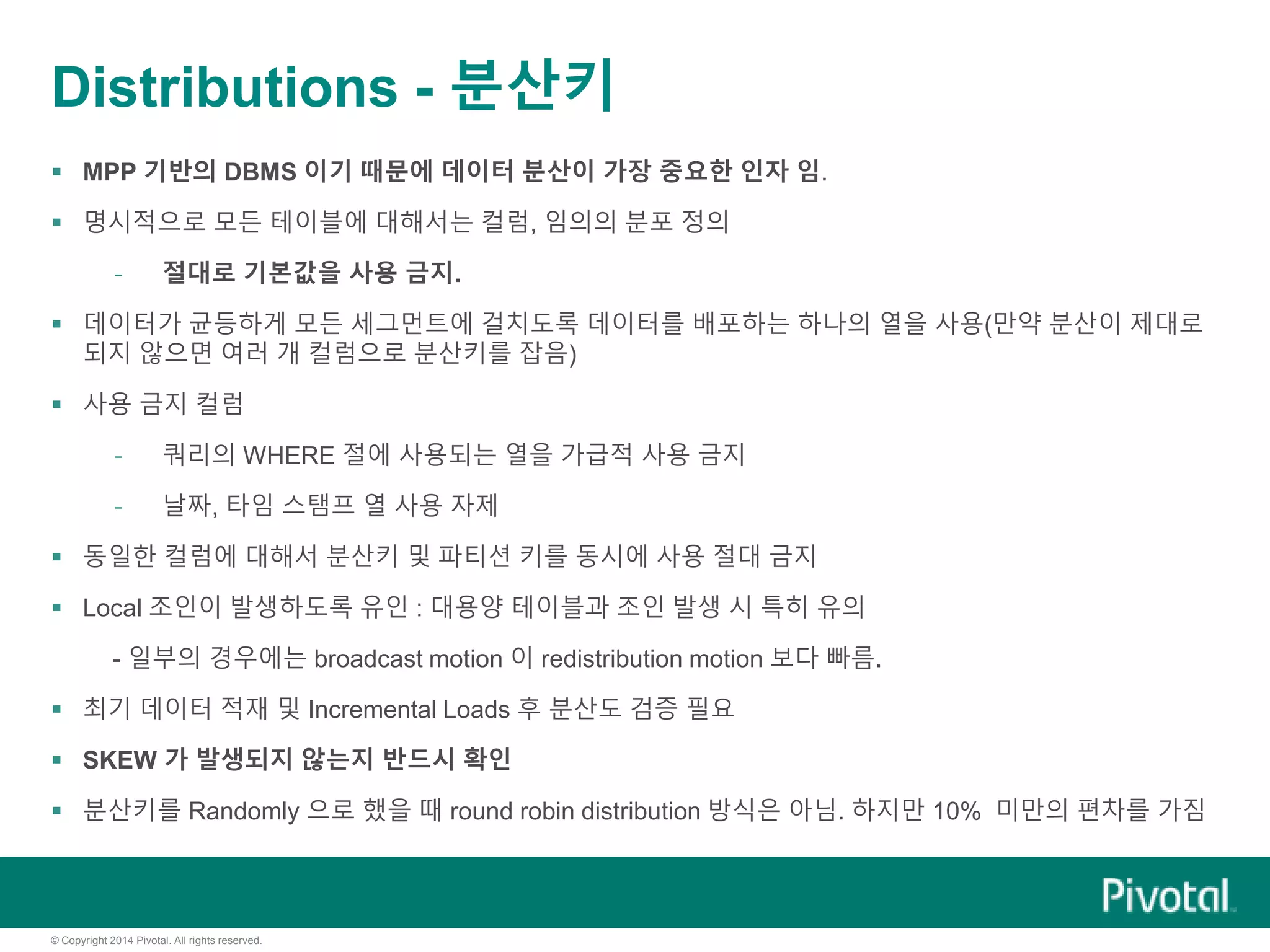 © Copyright 2014 Pivotal. All rights reserved.
Distributions - 분산키
 MPP 기반의 DBMS 이기 때문에 데이터 분산이 가장 중요한 인자 임.
 명시적으로 모든 테이블에 대해서는 컬럼, 임의의 분포 정의
- 절대로 기본값을 사용 금지.
 데이터가 균등하게 모든 세그먼트에 걸치도록 데이터를 배포하는 하나의 열을 사용(만약 분산이 제대로
되지 않으면 여러 개 컬럼으로 분산키를 잡음)
 사용 금지 컬럼
- 쿼리의 WHERE 절에 사용되는 열을 가급적 사용 금지
- 날짜, 타임 스탬프 열 사용 자제
 동일한 컬럼에 대해서 분산키 및 파티션 키를 동시에 사용 절대 금지
 Local 조인이 발생하도록 유인 : 대용양 테이블과 조인 발생 시 특히 유의
- 일부의 경우에는 broadcast motion 이 redistribution motion 보다 빠름.
 최기 데이터 적재 및 Incremental Loads 후 분산도 검증 필요
 SKEW 가 발생되지 않는지 반드시 확인
 분산키를 Randomly 으로 했을 때 round robin distribution 방식은 아님. 하지만 10% 미만의 편차를 가짐
 