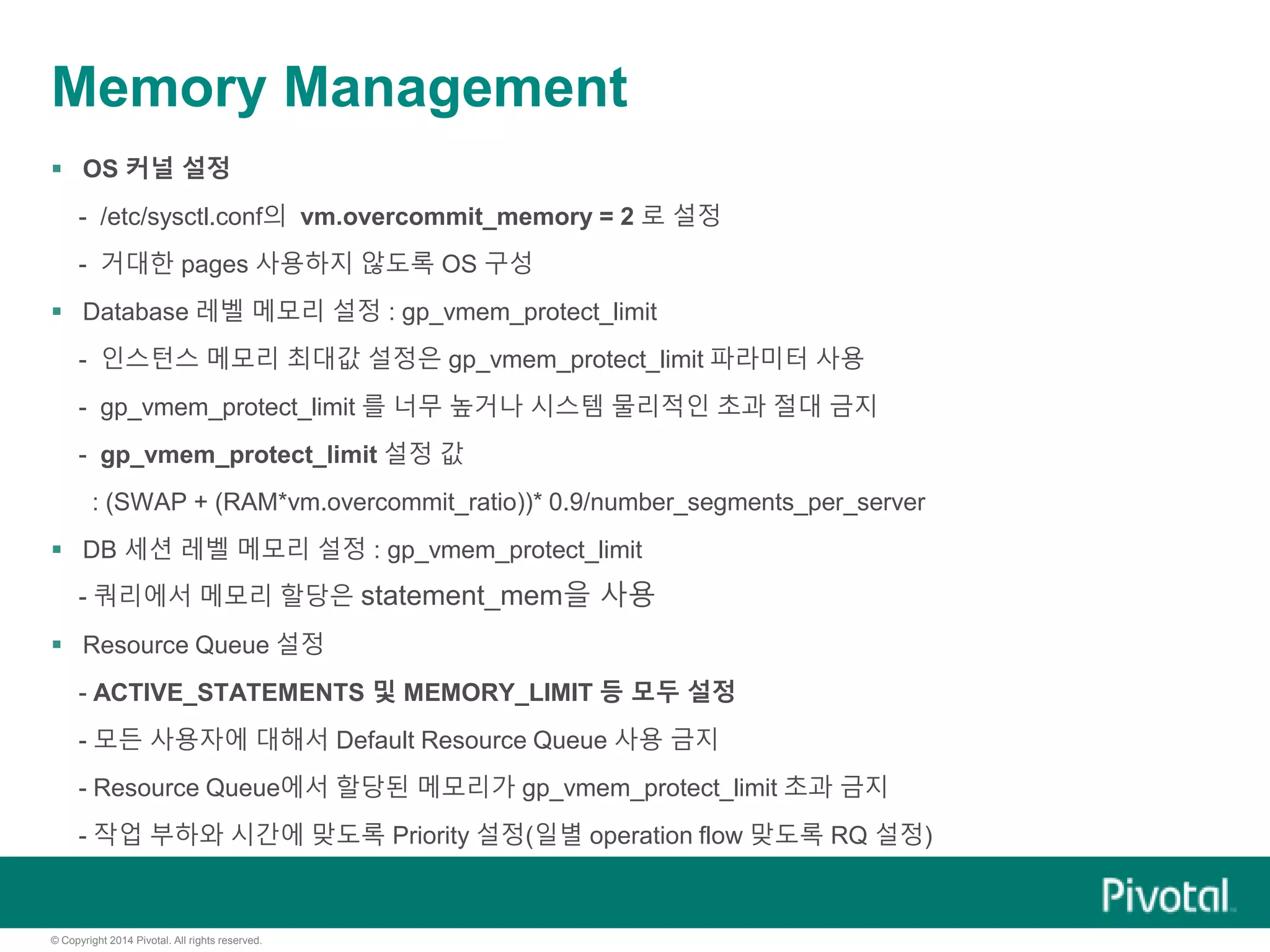 © Copyright 2014 Pivotal. All rights reserved.
Memory Management
 OS 커널 설정
- /etc/sysctl.conf의 vm.overcommit_memory = 2 로 설정
- 거대한 pages 사용하지 않도록 OS 구성
 Database 레벨 메모리 설정 : gp_vmem_protect_limit
- 인스턴스 메모리 최대값 설정은 gp_vmem_protect_limit 파라미터 사용
- gp_vmem_protect_limit 를 너무 높거나 시스템 물리적인 초과 절대 금지
- gp_vmem_protect_limit 설정 값
: (SWAP + (RAM*vm.overcommit_ratio))* 0.9/number_segments_per_server
 DB 세션 레벨 메모리 설정 : gp_vmem_protect_limit
- 쿼리에서 메모리 할당은 statement_mem을 사용
 Resource Queue 설정
- ACTIVE_STATEMENTS 및 MEMORY_LIMIT 등 모두 설정
- 모든 사용자에 대해서 Default Resource Queue 사용 금지
- Resource Queue에서 할당된 메모리가 gp_vmem_protect_limit 초과 금지
- 작업 부하와 시간에 맞도록 Priority 설정(일별 operation flow 맞도록 RQ 설정)
 