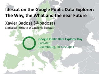 Idescat on the Google Public Data Explorer:  The Why, the What and the near Future Xavier Badosa (@badosa) StatisticalInstitute of Catalonia (Idescat) Google Public Data Explorer Day Eurostat Luxembourg, 30 June 2011 