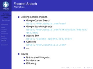 Faceted Search
                   Alternatives


   Multi-step
Forms / Faceted
    Search                Existing search engines
 Sven Werlen                      Google Custom Search
Introduction                      http://www.google.com/cse/
Forms
                                  Google Search Appliance
Liferay WCM                       http://www.google.com/enterprise/search/
Alternatives
Multi-step forms                  gsa.html
Search                            Apache Solr
Liferay Search
Alternatives
                                  http://lucene.apache.org/solr/
Faceted Search                    Constellio
Conclusions                       http://www.constellio.com/
                                  ...

                          Issues
                                  Not very well integrated
                                  Maintenance
                                  Efﬁciency
 
