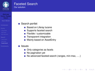 Faceted Search
                   Our solution


   Multi-step
Forms / Faceted
    Search

 Sven Werlen


Introduction
                          Search portlet
Forms
                                  Based on Liferay lucene
Liferay WCM                       Supports faceted search
Alternatives
Multi-step forms                  Flexible / customizable
Search                            Transparent integration
Liferay Search
Alternatives
                                  Mainly based on AssetEntry
Faceted Search


Conclusions               Issues
                                  Only categories as facets
                                  No pagination yet
                                  No advanced faceted search (ranges, min-max, . . . )
 