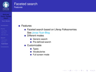 Faceted search
                   Features


   Multi-step
Forms / Faceted
    Search

 Sven Werlen


Introduction             Features
Forms
Liferay WCM
                              Faceted search based on Liferay Folksonomies
Alternatives                  See Jonas Yuan Blog
Multi-step forms
                              Different modes
Search
Liferay Search
                                    Generic search
Alternatives                        Pre-deﬁned search
Faceted Search


Conclusions
                              Customizable
                                    Types
                                    Vocabularies
                                    Full screen mode
 