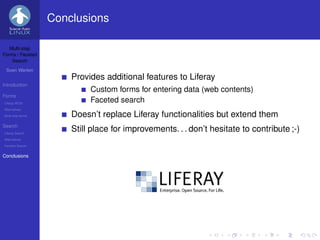 Conclusions

   Multi-step
Forms / Faceted
    Search

 Sven Werlen
                       Provides additional features to Liferay
Introduction
                            Custom forms for entering data (web contents)
Forms
Liferay WCM
                            Faceted search
Alternatives
Multi-step forms       Doesn’t replace Liferay functionalities but extend them
Search
Liferay Search
                       Still place for improvements. . . don’t hesitate to contribute ;-)
Alternatives
Faceted Search


Conclusions
 