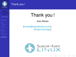 Thank you !

   Multi-step
Forms / Faceted
    Search

 Sven Werlen                        Thank you !
Introduction
                                          Sven Werlen
Forms
Liferay WCM
Alternatives
Multi-step forms
                            (contact@savoirfairelinux.com)
Search                                 (Project wiki page)
Liferay Search
Alternatives
Faceted Search


Conclusions
 
