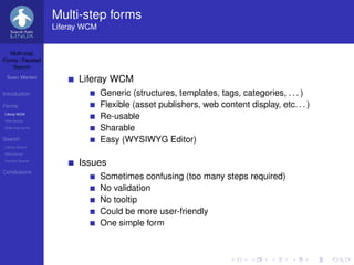 Multi-step forms
                   Liferay WCM


   Multi-step
Forms / Faceted
    Search

 Sven Werlen
                         Liferay WCM
Introduction                     Generic (structures, templates, tags, categories, . . . )
Forms                            Flexible (asset publishers, web content display, etc. . . )
Liferay WCM
Alternatives
                                 Re-usable
Multi-step forms                 Sharable
Search                           Easy (WYSIWYG Editor)
Liferay Search
Alternatives
Faceted Search
                         Issues
Conclusions
                                 Sometimes confusing (too many steps required)
                                 No validation
                                 No tooltip
                                 Could be more user-friendly
                                 One simple form
 