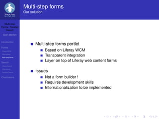 Multi-step forms
                   Our solution


   Multi-step
Forms / Faceted
    Search

 Sven Werlen


Introduction
                          Multi-step forms portlet
Forms
Liferay WCM                       Based on Liferay WCM
Alternatives
Multi-step forms
                                  Transparent integration
Search
                                  Layer on top of Liferay web content forms
Liferay Search
Alternatives
Faceted Search            Issues
Conclusions                       Not a form builder !
                                  Requires development skills
                                  Internationalization to be implemented
 